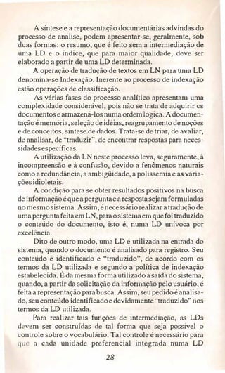 A síntese e a representação documentárias advindas do
processo de análise, podem apresentar-se, geralmente, sob
duas formas: o resumo, que é feito sem a intermediação de
uma LD e o índice, que para maior qualidade, deve ser
elaborado a partir de uma LD determinada.
A operação de tradução de textos em LN para uma LD
denomina-se Indexação. Inerente ao processo de indexação
estão operações de classificação.
As várias fases do processo analítico apresentam uma
complexidade considerável, pois não se trata de adquirir os
documentos earmazená-los numa ordemlógica. Adocumen­
taçãoémemória, seleçãodeidéias, reagrupamento denoções
e de conceitos, síntese de dados. Trata-se de triar, de avaliar,
de analisar, de "traduzir", de encontrar respostas para neces­
sidadesespecíficas.
A utilização da LN neste processo leva, seguramente, à
incompreensão e à confusão, devido a fenômenos naturais
como a redundância, a ambigüidade, a polissemia e as varia­
çõesidioletais.
A condição para se obter resultados positivos na busca
de informação équeaperguntaearespostasejamformuladas
no mesmosistema. Assim, énecessáriorealizar atraduçãode
umaperguntafeitaem LN,paraosistemaemquefoitraduzido
o conteúdo do documento, isto é, numa LD unívoca por
excelência.
Dito de outro modo, uma LD é utilizada na entrada do
sistema, quando o documento é analisado para registro. Seu
couteúdo é identificado e "traduzido", de acordo com os
termos da LD utilizaJa e segundo a política de indexação
estabelecida. Éda mesma formautilizado à saida dosistema)
quando, a partir da solicitação da informação pelo usuário, é
feita a representação parabusca. Assim, seupedido éanalisa­
do, seu conteúdo identificadoe devidamente"traduzido" nos
termos da LD utilizada.
Para realizar tais funções de intermediação, as LDs
d vem ser construídas de tal forma que seja possível o
controle sobre o vocabulário. Tal controle é necessário para
q11 a cada unidade preferencial integrada numa LD
28
 