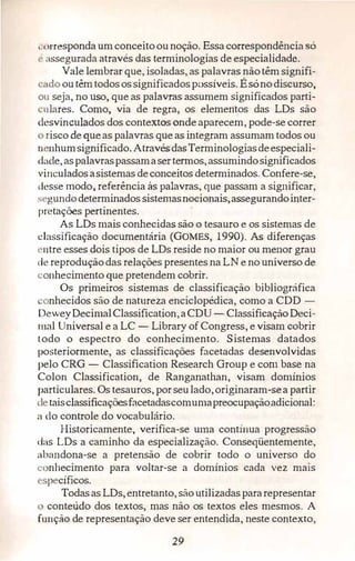 ,·orresponda umconceitoounoção. Essa correspondência só
t· ;1ssegurada através das terminologias de especialidade.
Vale lembrar que, isoladas, as palavras nãotêm signifi­
·ado outêmtodosossignificadosp:.>ssíveis. Ésónodiscurso,
ou seja, no uso, que as palavras assumem significados parti­
·ulares. Como, via de regra, os elementos das LDs são
desvinculados dos contextos onde aparecem, pode-se correr
risco de queas palavras que as integram assumam todos ou
n nhumsignificado. AtravésdasTerminologiasdeespeciali­
dade,aspalavraspassamasertem1os,assumindosignificados
vi11culadosasistemas deconceitos determinados. Confere-se,
desse modo,, referência às palavras, que passam a significar,
s gundodeterminados sistemasnocionais,assegurandointer­
pretações pertinentes.
As LDs mais conhecidas são o tesauro e os sistemas de
classificação documentária (GOMES, 1990). As diferenças
ntre esses dois tipos de LDs reside no maior ou menor grau
de reproduçãodas relações presentes na LN e no universo de
conhecimento que pretendem cobrir.
Os primeiros sistemas de classificação bibliográfica
onhecidos são de natureza enciclopédica, como a CDD -
DeweyDecimalClassification,aCDU - ClassificaçãoDeci­
mal Universal e a LC - Library of Congress, e visam cobrir
todo o espectro do conhecimento. Sistemas datados
posteriormente, as classificações facetadas desenvolvidas
pelo CRG - Classification Research Group e com base na
Colon Classification, de Ranganathan, visam domínios
particulares. Os tesauros, porseulado,originaram-sea partir
detaisclassificaçõesfacetadascomumapreocupaçãoadicional:
a do controle do vocabulário.
Historicamente, verifica-se uma contínua progressão
das LDs a caminho da especialização. Conseqüentemente,
abandona-se a pretensão de cobrir todo o universo do
e nhecimento para voltar-se a domínios cada vez mais
·-·pecíficos.
Todasas LDs,entretanto, sãoutilizadaspararepresentar
conteúdo dos textos, mas não os textos eles mesmos. A
função de representação deve ser entendida, neste contexto,
29
 