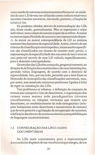 ·01110 sendodenaturezaeminentementereferencial: asunida­
des de uma LD devem ser utilizadas como índices relativos a
assuntos tratados nostextos, não tendo, portanto, afunçãode
substituí-los.
Os produtos obtidos através da intermediação das LDs
são, desse modo, generalizantes. Não se representa o texto
individual, masaclassedeassunto àqualeleserefere. A maior
oumenorespecificidadedoassuntoaserrepresentadodepen­
de da maior ou menor correspondência da LD ao sistema
nocionaldosdomíniosdeespecialidade.Assim,atravésdeum
sistemadeclassificaçãoenciclopédico,textosmuitoespecífi­
cos são classificados em classes de assunto mais gerais; a
representaçãodaespecificidade dos assuntos detaistextossó
será possível através de uma LD voltada, especificamente,
para o domínio correspondente.
Osestudosdas LDstêmavançado,progressivamente,na
direçãodadefiniçãodosconstituintesedesuasinterrelações,
gerando várias linguagens, de acordo com o domínio de
especialidade. Isto, por umlado, permitiu que a áreafosse se
Liberando do monopólio das classificações universais, mas,
por outro, tem mostrado inúmeros problemas ligados à falta
de rigor na construção das LDs.
Tais problemas se referem: à definição do conjunto de
termos que comporá alistade descritores; à organização dos
termos numa mesma rede paradigmática (árvores
classificatórias ou relações verticais) que reunirá tais
descritores; ao estabelecimento da rede sintagmática (rela­
ções horizontais entre descritores e mecanismos de sintaxe)
que deverá permitir aagilização da recuperação de assuntos;
à definiçãodaschavesdeacessoaosistema(compatibilização
de linguagem usuário/sistema).
2.2. CONAGURAÇÀODASUNGUAGENS
DOCUMENTÁRIAS
As LDs mais consistentes para a representação
1li>c1unentária dispõemdeumvocabulárioqueintegra, deum
30
 