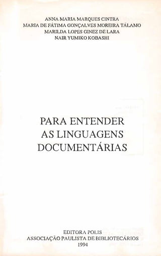 ANNA MARIA }.-.fARQUES CINTRA
MARIA DE FÂTIMA GONÇALVES MOREIRA TÁLAlJO
MARILDA LOPES GINEZ DE LARA
NAIR YUMIKO KOBASHI
PARA ENTENDER
AS LINGUAGENS
DOCUMENTÁRIAS,
EDITORA POLIS
ASSOCIAÇÃO PAULISTA DE BIBLIOTECÁRIOS
1994
 