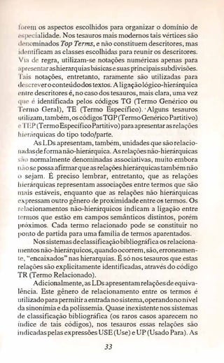 1 nr '111 os aspectos escolhidos para organizar o domínio de
1",pecialidade. Nos tesauros mais modernos tais vértices são
d1·11 minados Top Terms, e não constituem descritores, mas
11 lc11tificam as classes escolhidas para reunir os descritores.
Via de regra, utilizam-se notações numéricas apenas para
,1presentarashierarquiasbásicasesuasprincipaissubdivisões.
Tais notações, entretanto, raramente são utilizadas para
•ll•screveroconteúdodostextos. Aligaçãológico-hierárquica
L'ltlre descritores é,no caso dos tesauros, mais clara, uma vez
que é identificada pelos códigos. TG (Termo Genérico ou
Tem10 Geral), TE (Termo Específico).·Alguns tesaaros
111ilizam,também,oscódigos TGP(TermoGenéricoPartitivo)
,.TEP (TermoEspecíficoPartitivo)paraapresentarasrelações
lii(·r;:írquicas do tipo todo/parte.
As LDs apresentam, também, unidades que sãorelacio-
1 indas�eformanão-hierárquica. Asrelaçõesnão-hierárquicas
s:,o normalmente denominadas associativas, muito embora
11aosepossaafirmarqueasrelações hierárquicastambémnão
11 sejam. É. preciso lembrar, entretanto, que as relações
hierárquicas representam associações entre termos que são
111ais estáveis, enquanto que as relações não hierárquicas
L'Xpressam outro gênero de proximidadeentre os termos. Os
Placionamentos não-hierárquicos indicam a ligação entre
1 rmos que estão em campos semânticos distintos, porém
próximos. Cada termo relacionado pode se constituir no
ponto de partida para uma família de termos aparentados.
Nossistemasdeclassificaçãobibliográficaosrelaciona­
mentosnão-hierárqujcos,quandoocorrem,são, erroneamen­
te, "encaixados" nas hierarquias. É só nos, tesauros que estas
relaçõessão explicitamente identificadas, através do código
TR (Termo Relacionado).
Adicionalmente,asLDsapresentamrelaçõesdeequiva­
lência. Este gênero de relacionamento entre os termos é
utilizadoparapermitiraentradanosistema,operandononível
da sinonímiae dapolissemia. Quase inexistentenossistemas
de classificação bibliográfica (os raros casos aparecem no
índice de tais códigos), nos tesauros essas relações são
indicadaspelas expressões USE(Use) e UP(UsadoPara).As
33
 