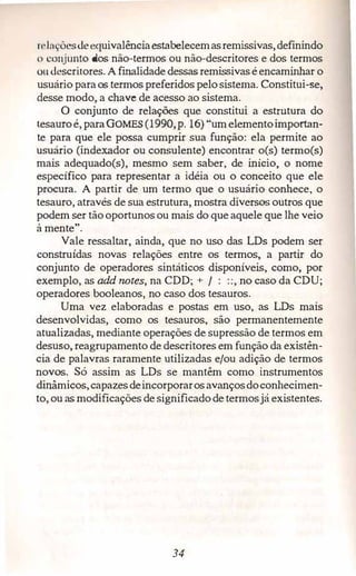 n·1açôesdeequivalênciaestabelecemasremissivas,definindo
n conjunto dos não-termos ou não-descritores e dos termos
ou descritores. A finalidade dessas remissivas é encaminhar o
usuário paraos termos preferidos pelo sistema. Constitui-se,
desse modo, a chave de acesso ao sistema.
O conjunto de relações que constitui a estn1tura do
tesamoé,paraGOMES (1990,p. 16) "um elementoimportan­
te para que ele possa cumprir sua função: ela permite ao
usuário (indexador ou consulente) encontrar o(s) termo(s)
mais adequado(s), mesmo sem saber, de início, o nome
específico para representar a idéia ou o conceito que ele
procura. A partir de um termo que o usuário conhece, o
tesauro,através de sua estrutura, mostra diversos outros que
podem ser tão oportunos ou mais do que aquele que lhe veio
à mente".
Vale ressaltar, ainda, que no uso das LDs podem ser
construídas novas relações entre os termos, a partir do
conjunto de operadores sintáticos disponíveis, como, por
exemplo,as add notes, na CDD; + / : ::, no caso da CDU;
operadores booleanos, no caso dos tesauros.
Uma vez elaboradas e postas em uso, as LDs mais
desenvolvidas, como os tesauros, são permanentemente
atualizadas, mediante operações de supressão de termos em
desuso, reagrupamento de descritores em função da existên­
cia de palavras raramente utilizadas e/ou adição de termos
novos. Só assim as LDs se mantêm como instrumentos
din_âmicos,capazesdeincorporarosavançosdoconhecimen­
to,ou as modificações de significadode termosjá existentes.
34
 
