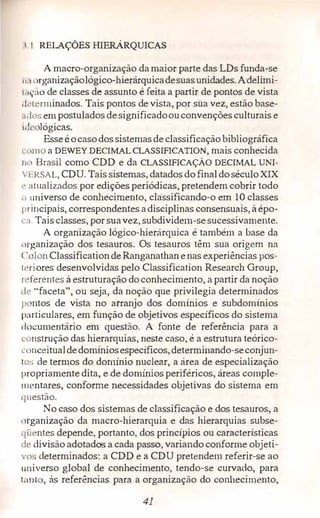 RELAÇÕES HIERÁRQUICAS
A macro-organização damaior parte das LDs funda-se
11., 1 )rganizaçãológico-hierárquicadesuasunidades.Adelimi-
1 11;:io de classes de assunto é feita a partir de pontos de vista
1 !i·tcrminados. Tais pontos de vista, por sua vez, estão base­
,11los em postulados designificadoouconvenções culturais e
"l< lógicas.
Esseéocasodos sistemasde classificação bibliográfica
1 1 l!110 a DEWEY DECIMAL CLASSIFICATION, mais conhecida
111) Brasil como CDD e da CLASSIFICAÇÃO DECIMAL UNI­
Vl•.RSAL, CDU. Tais sistemas, datados do finaldoséculoXIX
,. ntualizados por edições periódicas, pretendem cobrir todo
11 1miverso de conhecin1ento, classificando-o em 10 classes
principais, correspondentes adisciplinas consensuais, à épo-
a. Tais classes, por suavez, subdividem-se sucessivamente.
A organização lógico-hierárquica é também a base da
,1rganização dos tesauros. Os tesauros têm sua origem na
< 'olon Classificationde Ranganathan enas experiências pos­
l 1•riores desenvolvidas pelo Classification Research Group,
1 ·ferentes à estruturação doconhecimento, a partir da noção
d· ''faceta", ou seja, da noção que privilegia determinados
p ntos de vista no arranjo dos domínios e subdomínios
particulares, em função de objetivos específicos do sistema
documentário em questão. A fonte de referência para a
r nstrução das hierarquias, neste caso, é a estrutura teórico­
c:unceitual dedomíniosespecíficos, determinando-seconjun-
1 C)S de termos do domínio nuclear, a área de especialização
propriamente dita, e de domínios periféricos, áreas comple-
111entares, conforme necessidades objetivas do sistema em
q11estão.
No caso dos sistemas de classificação e dos tesauros, a
, ,rganização da macro-hierarquia e das hierarquias subse­
qii �ntes depende, portanto, dos princípios ou características
dt.> divisão adotados a cada passo, variando conforme objeti­
vo determinados: a CDD e a CDU pretendem referir-se ao
1111iverso glol:>al de conhecimento, tendo-se curvado, para
1;1111 , às referências para a organização do conhecimento,
41
 