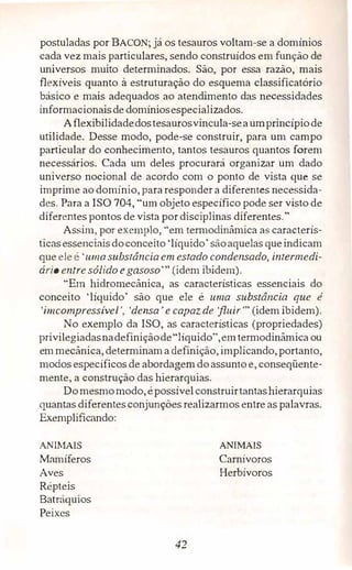 postuladas por BACON; já os tesauros voltam-se a domínios
cada vez mais particulares, sendo construídos em função de
universos muito determinados. São, por essa razão, mais
ílêxíveis quanto à estruturação do esquema classificatório
básico e mais adequados ao atendimento das necessidades
informacionaisde domíniosespecializados.
Aflexibilidadedostesaurosvincula-seaumprincípiode
utilidade. Desse modo, pode-se construir, para um campo
particular do conhecimento, tantos tesauros quantos forem
necessários. Cada um deles procurará organizar um dado
universo nocional de acordo com o ponto de vista que se
imprime ao domínio, para responder a diferentes necessida­
des. Para a ISO 704, "um objeto específico pode ser visto de
diferentes pontos de vista pordisciplinas diferentes."
Assim, por exemplo, "em termodinâmica as caracterís­
ticasessenciaisdoconceito'líquido' sãoaquelas queindicam
que ele é'uma substância em estado condensado, intermedi­
ário entre sólido egasoso'" (idem ibidem).
"Em hidromecânica, as características essenciais do
conceito 'líquido' são que ele é uma substância que é
'imcompressivel ', 'densa' e capaz de fluir'" (idem ibidem).
No exemplo da ISO, as características (propriedades)
privilegiadasnadefiniçãode"líquido",emtermodinâmica ou
emmecânica, determinama definição, implicando, portanto,
modos específicos de abordagemdoassuntoe, conseqüente­
mente, a construção das hierarquias.
Domesmomodo, épossívelconstruirtantashierarquias
quantas diferentes conjunções realizarmos entre as palavras.
Exemplificando:
ANTh1A1S
Mamíferos
Aves
Répteis
Batráquios
Peixes
42
ANIMAIS
Carnívoros
Herbívoros
 