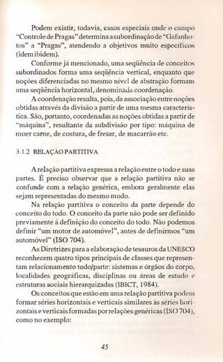 Podem existir, todavia, casos especiais onde o 1:a111po
"ControledePragas"detenninaasubordinaçãode "GafiíI ti111
tos" a "Pragas", atendendo a objetivos muito específi os
(idemibidem).
Conforme já mencionado, uma seqüência de conceitos
subordinados forma uma seqÍ!_ência vertical, enquanto que
noções diferenciadas no mesmo nível de abstração formam
uma seqüência horizontal, denominaJa coordenação.
Acoordenaçãoresulta, pois, daassociaçãoentrenoções
obtidas através da divisão a partir de uma mesma caracterís­
tica. São, portanto, coordenadas as noções obtidas a partir de
"máquina", resultante da subdivisão por tipo: máquina de
moer came, de costura, de fresar, de macarrão etc.
3.1.2 RELAÇÃO PARTITIVA
Arelação partitiva expressa arelação entreo todo e suas
partes. É preciso observar que a relação partitiva não se
confunde com a relação genérica, embora geralmente elas
sejam representadas do mesmo modo.
Na relação partitiva o conceito da parte depende do
conceito do todo. O conceito da parte não pode ser definido
previamente à definição do conceito do todo. Não podemos
definir "um motor de automóvel", antes de definirmos "um
automóvel" (ISO 704}.
As Diretrizes paraa elaboraçãode tesauros daUNESCO
reconhecem quatro tipos principais de classes que represen­
tam relacionamento todo/parte: sistemas e órgãos do corpo,
localidades geográficas, disciplinas ou áreas de estudo e
estruturas sociais hierarquizadas (IBICT, 1984).
Os conceitos que estão em uma relação partitiva podt•m
formar séries horizontais e verticais similares às séries hori­
zontaiseverticaisformadasporrelaçõesgenéricas (ISO 704),
como no exemplo:
45
 