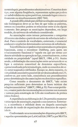 '
111entoslegais,procedimentosadministrativos. Conceitosdeste
1ipo, com alguma freqüência, representam ações quepodem
sersubdivididasem açõespartitivas, tomandolugarconsecu­
tivamente ou simultaneamente (ISO 704).
Agrandedificuldadeparadefinirasrelaçõesassociativas
não-hierárquicas deve-se ao fato de que todas as palavras,
lermos ou conceitos podem se relacionar entre si em algum
momento. Isto porque as associações dependem, em larga
medida, do universo de referência considerado.
As associações entre termos pertencentes a categorias
diferentes são dadasa partirdouniverso de referência indivi­
dual. Para o controle de vocabulário, entretanto, é essencial
c.;onhecer e explicitar determinados universos de referência.
Taisreferênciassópodemestarassentadasemprincípios
funcionais, como o reconhece Dahlberg, para quem um
r lacionamento funcional é "aquele em que um termo que
d�noteatividadeouoperaçãoseliga, conceitualmente, a uma
•ntidade ou propriedade" (apud IBICT, 1984, p.31). Assim
sendo, a delimitação das associações entre ostermos deve se
ligar à estrutura conceituai de domínios específicos,
operacionalizadapelaterminologia, onde os conceitos deve­
rão estarmapeados e definidos. Escapa-se, desta maneira, da
virtualidadeassociativapassíveldeserdesencadeadaem LN;
·onfere-se, por outro lado, consistência aos procedimentos
1>araadeterminaçãodasassociaçõesemdomíniosespecífico.
Como ressalta o documento do IBICT, "não existe
pesquisa suficiente para determinar as bases teóricas das
relaçõesassociativas" (IBICT, 1984, p.31). Faceaesseproble-
1na, amaior partedas recomendações existentes nos manuais
l' normas para construção de LDs são resultantes da prática
(idem ibidem).
A experiência naelaboração de LDs permitiuenumerar
vririostipos de associação, segundo a suanatur:eza. Entretan­
to, a ocorrência e utilidade desta ou daquela associação
d ·pende do modo de organização dos domínios de especi­
lidade.
Confrontando-seasrecomendações dispostaspeloIBICT,
,· aquelas apresentadas por LANCASTER (1987) epor MorrA
47
 