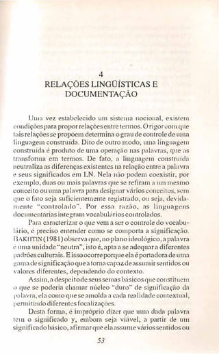 4
RELAÇÕES LINGÜÍSTICAS E
DOCUMENTAÇÃO
Uma vez estabelecido um sistema 11ocio11al, existem
condiçõespara proporrelaçõesentre termos. O rigor com que
t[lisrelaçóesse propõemdetermina ograude controlede uma
linguagem construída. Dito de outro modo, uma lingu::igem
construída é produto de uma operação nas palavras, gue as
tr.1nsfonna em termos. De fato, a linguagem construida
neutraliza as diferençasexistentes na relação entr a pal:wra
e seus significados em LN. Nela não podem coexistir, por
exemplo, duas ou mais palavras que se refiram a um mesmo
conceito ouuma pahivra p::m1 desigrwr vários conceitos, �em
que o fato seja suficientemente .registrado, ou seja, dt.:vida-
111cnte "controlado". Por essa razão, as linguagens
documentáriasintegrnm vocabul:1rios controlados.
Para caracterizar o que vem a ser o controle do vocabu-
1,írio, é preciso entender como se comporta a significação.
BAKHT!N (1981) observa que, noplano ideológico, a palavra
l� uma unidade "neutra", isto é, apta a se adequara diferentes
padrõesculturais. Eissoocorreporqueela éportadoradeuma
gn111adesignificaçãoqueatornacapaz.deassumirsentidosou
valores diferentes, dependendo do contexto.
Assim, adespcirodeseussemasbásicosque co11stit11em
o que se poderia ch:11nar núcleo "duro" de signific:'lç,io da
palavra, ela como que se amolda a cada realidade contextual,
pcnnitinclodiJerentes focalizações.
Desta forma, é impróprio dizer que uma cbda palavra
tc1n o significado y, embora seja viúve!, a partir de um
significadobásico, afirmarqueelaassumeváriossentidosou
53
 