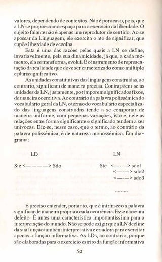 valores, dependendo de contextos. Não époracaso, pois, que
a LN se propõe como espaço parao exercício daliberdade. O
sujeito falante não é apenas um reprodutor de sentido. Ao se
apossar da Linguagem, ele exercita o ato de significar, que
supõe liberdade de escolha.
Esta é uma das razões pelas quais a LN se define,
invariavelmente, pela sua dinamicidade, já que, a cada mo­
mento, elasetransforma, evolui. Éoinstrumento derepresen­
tação da realidade que deve ser caracterizado como múltipio
eplutissignificativo.
Asunidadesconstitutivasdaslinguagensconstruídas, ao
contrário, significam de maneira precisa. Contrapõem-se às
unidades da LN,justamente, porimporemsignificados fixos,
de maneiracoercitiva. Aocontráriodapalavrapolissêmicado
vocabuláriogeraldaLN, otermodo vocabulárío especializa­
do das li11guagens construídas tende a se comportar de
maneira uniforme, com pequenas variações, isto é, nele as
relações entre forma significante e significado tendem a ser
unívocas. Diz-se, nesse caso, que o termo, ao contrário da
palavra polissêmica, é de natureza monossêmica. Em dia­
grama:
LD
Ste.<----> Sdo
LN
Ste <---> sdo 1
<---> sdo2
<---> sdo3
É preciso entender, portanto, que é intrínseco à palavra
significardemaneiraprópriaacadaocorrência. Essenãoé um
defeito. É antes uma cmacterística importantíssima para a
interpretação do mundo. Não se pode exigir quea LN decline
da suafunçãotambém interpretativa ecriadora paraexercitar
apenas a função informativa. As LDs, ao contrário, porque
são ,elaboradaspara o exercícioestrito da função informativa
54
 