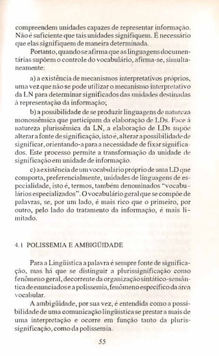 compreendem unidades capazes de representar informação.
Nãoé suficiente que tais unidades signifiquem. É necessário
que elas signifiquemdemaneira determi.nada.
Portanto, quandoseafirmaqueaslinguagensdocumen­
tárias supõemo controle do vocabulário, afirma-se, simulta­
neamente:
a) a existência de mecanismos interpretativos próprios,
umavez que não se pode utilizar o mecanismo int,·rpretativo
da LN para determinar significados das unidades destinadas
à representação da infomrnção;
b) a possibilidade de se produzir linguagens de natureza
monossêmica que participam da elaboração de LDs. Face ú
natureza plurissêmica da LN, a elaboração de LDs supõe
alterarafonte designificação,istoé, alterarapossibilidadede
significar,orientando-aparaa necessidade de fixarsignifica­
dos. Este processo permite a transformação da unidade de
significaçãoem unidade deinformação.
c) aexistênciadeumvocabulárioprópriode uma LO que
comporta, preferencialmente, unidades de lingmigens de es­
pecialidade, isto é, termos, também denominados "vocabu-
1áriasespecializados". Ovocabuláriogeralque secompõe de
palavras, se, por um lado, é mais rico que o primeiro, por
outro, peLo lado do tratamento da informação, é mais li­
mitado.
4.1 POLISSEMIA E AMBIGÜIDADE
Para a Lingüística apalavra é sempre fonte de significa­
ção, mas há que se distinguir a plurissignificação como
fenômeno geral, decorrenteda organizaçãosintático-semân­
ticadeenunciados.e apolissemia,fenômenoespecíficodaárea
vocabular.
A ambigüidade, por sua vez, é entendida como a possi­
bilidc1dede uma comunicaçãolingüísticase prestara mais de
uma interpretação e ocorre em função tanto da pluris­
significaçào, e.orno da polissemia.
55
 