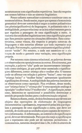 acostumamos com significados repetitivos. Isso diz respeito
aos nossos hábitos e não ao sistema lingüístico.
Pouco adianta normalizar o sistema e continuar com os
mesmoshábitos. Sendoassim,suporqueapenasahomonímia
gramatical deva ser controlada é negar o caráter polissêmico
(ou plurissignificativo) da linguagem. A polissemia não é a
ambigüidade, porquerelaciona-seàsleis relativamentegerais
que regulam a passagem de uma significação a outra. A
maioriadasunidadeslingüísticastem uma significação geral
que lhes permite operar em situações diferentes. Essa carac­
terística, como vimos, diz respeito à própria natureza da
linguagem e não autoriza afirmar que toda expressão seja
ambígüa. Porexemplo, apalavra casamentosignificaglobal­
mente ·'união". No entanto, a cada uso associam-se a ela
traços de modo a garantir uma variação, uma significação
propna.
Por estarem num sistema relacional, as palavras devem
serobservadasemoposiçãoumasàsoutras. Emsimesma,por
exemplo, a palavra "alta" pode ser incorretamente interpre­
tada como ambígua,já que pode estar associada a significa­
ções diferentes, como: criança alta e mulher alta. O mesmo
pode-se afirmar em relação à palavra "baixo", uma vez que
"criança baixa" e "mulher baixa" apresentam igualmente
significaçõesdiversas. Aambigüidadedaspalavrasinexistese
as observamos como oposição. Fica evidente, desse modo,
que "criança baixa"/ "criançaalta" é umaoposição análoga à
oposição"mulherbaixa"/"mulheralta". Asignificação,nesse
caso, denomina-se oposicional e possibilita determinar o
sentido propondolimites para a indeterminação original.
Estamosdiante,então,dedoisfenômenosquedevemser
objeto das operações de elaboração de linguagens
documentárias: a polissemia, responsávelpelas leisqueregu­
lam a passagem de uma significação a outra, que deve ser
contida, demodoqueas unidadessejamcapazesderepresen­
tar a informacào. A informação, ao contrário da significação
geral, deveserdeterminada. Parnque elaoseja asignificação
que a representa não pode ser de natureza polissêmicél. A
1nonossemia, natureza desejáveldas LDs, éobtida através de
57
 