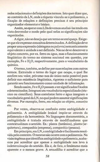 redes relacionaisedefinições dostermos. Istoquerdizerque,
ao contrário da LN, onde a riqueza vincula-se à polissemia,a
fixação de relações e definições precisas é seu princípio
organizador elementare básico.
Assim, aooperarcomLDsdevemosanalisá-lastendoem
vista desvendar o modo pelo qual nelas as significações são
organizadas.
Arigor, nãosedesejaque umtermoseenriqueça. Exige­
sequeeleexpresseconceitosdeterminados. Adefiniçãodeve
propor umaexpressão (sintagmaoupalavra)semanticamente
equivalente à unidade a serdefinida. Nãosedeve descrever o
objeto concreto,por ex. ferro ou água, mas ofuncionamento
lingüístico do termo no sistema nocional em questão, por
exemplo,Fe eH2
0, respectivamente, para o vocabulário da
química.
Otermo,também, sedefine porsuasrelações comoutros
termos. Extraindo o termo do lugar que ocupa, o qual lhe
confere seu valor, privamo-nos do ún1co meio possível para
definir sua existência lingüística, rigorosa o suficiente para
garantir seu funcionamento como unidade de informação.
Sendoassim,FeeH2
O passamater significadosfixados
edeterminados.Integramum vocabulárioespecializado (téc­
nico ou científico). Seus correlatos ferro e água integram o
vocabuláriogeraldaLN,noqualpodemassumir significações
diversas. Por exemplo,ferro,em relação ao objeto,conceüo
etc.
Por vezes, observa-se confusão entre ambigüidade e
polissemia. A ambigüidade lexical impõe-se através da
polissemia e da homonímia. Na linguagem documentária, a
ambigüidade é tratada através de modificadores que
contextualizam o:sentido. Ex.: planta (botânica), planta (ar­
quitetura), companhia (empresa), companhia (pessoa).
Em princípio,em LN,aambigüidadeé facilmenteresol­
vidapelocontexto. O mesmonãoocorrecomapolissemia. Na
visãoingênuaqueidentificaamhigüidadeepolissemia,acaba­
mos por acreditar que apenas a ambigüidade nos leva à
indeterminação do sentido.. Ela é, de fato, o fenômeno mais
aparente e o menos grave. A armadilha é acreditar que a
58
 