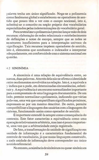 palavra tenha um único significado. Nega-se a polissemia
como fenômeno global eestabelecem-se operadores de sen­
tido que pouco têm a ver com o campo nocional, isto é,
substitui-se o conceito ou noção próprio dos vocabulários
especializados pelas.indeterminações do vocabulário geral.
Páraneutralizarapolissemiaé precisolançarmãodedois
recursos: elaboração de redes relacionais e estabelecimento
de definições e notas de escopo, sempre que as redes se
mostrarem insuficientes para a interpretação unívoca da
significação. Tais recursos impõem operadores de sentido,
isto é, elementos que conduzem o indexador a interpretar
adequadamente, emconformidadecomo sistemanocional em
questão.
4.2 SINONÍMIA
A sinonímia é uma relaçãó de equivalência entre, ao
menos,duaspalavras. Atravésdelanãose afirmaaidentidade
entre oselementos envolvidosnarelação. lsto é, x equivale a
y indicaque x pode, em determinadas circunstâncias, substi­
tuiry. Aequivalênciaé umrecursonormalizadorimportante
paraacompreensão de umalinguagemdocumentária. De um
lado, permite normalizar apolissemia, indicando que várias
palavras, umavez que compartilhamsignificadospróximos,
expressam-se por um mesmo descritor. De outro, permite
compatibilizaralinguagemdosusuários comalinguagemdo
sistema, funcionando assim como operador de sentido.
É importante entendê-lasempre como consequência do
contexto. Este fator caracteriza a equivalência como uma
operaçãorelativamentearbitrária, mas isso époucoimportan­
te, uma vez que a arbitrariedade esteja registrada.
Defato, a transformaçãoda unidade de significação em
unidade de informação é a característica fundamental do
controle de vocabulário,já que numa linguagem construída,
:. cada unidade de informação deve corresponder um único
sentidoreferencial.
Noentanto,aexistênciadesinônimosouquase-sinônimos
59
 
