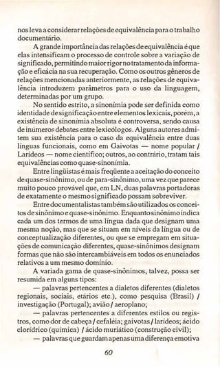 noslevaaconsiderarrelaçõesdeequivalênciaparaotrabalho
documentário.
Agrandeimportânciadasrelaçõesdeequivalênciaéque
elas intensificam o processo de controle sobre a variação de
significado,permitindomaiorrigornotratamentodainforma­
çãoe eficácia nasuarecuperação. Comoosoutr.õsgênerosde
relaçõesmencionadas anteriormente, as relações de equiva­
lência introduzem parâmetros para o uso da linguagem,
determinadas por um grupo.
No sentido estrito, a sinonímia pode ser definida como
identidadedesignificaçãoentreelementoslexicais,porém,a
existência de sinonímia absoluta é controversa, sendo causa
deinúmeros:debatesentrelexicólogos. Algunsautoresadmi­
tem sua existência para o caso da equivalência entre duas
línguas funcionais, como em Gaivotas - nome popular /
Larídeos - nomecientífico; outros, ao contrário,tratam tais
equivalênciascomoquase-sinonímia.
Entrelingüistasémais freqüenteaaceitaçãodoconceito
dequase-sinônimo, oudepara-sinônimo,umavezqueparece
muito pouco provável que, em LN, duas palavras portadoras
de exatamente o mesmosignificadopossam sobreviver.
Entredocumentalistastambémsãoutilizadososconcei­
tosdesinônimoequase-sinônimo. Enquantosinônimoindica
cada um dos termos de nma língua dada que designam uma
mesma noção, mas que se situam em níveis da língua ou de
conceptualização diferentes, ou que se empregam em situa­
çõesde comunicação diferentes, quase-sinônimos designam
formas que não sãointercambiáveis em todos os enunciados
relativos a um mesmo domínio .
A variada gama de quase-sinônimos, talvez, possa ser
resumida em alguns tipos:
- palavras pertencentes a dialetos diferentes (dialetos
regionais, sociais, etários etc.), como pesquisa (Brasil) /
investigação (Portugal); avião/ aeroplano;
- palavras pertencentes a diferentes estilos ou regis­
tros, como dor de cabeça/ cefaléia; gaivotas/ larídeos; ácido
clorídrico (química) / ácido muriático (construção civil);
- palavrasqueguardamapenasumadiferençaemotiva
60
 