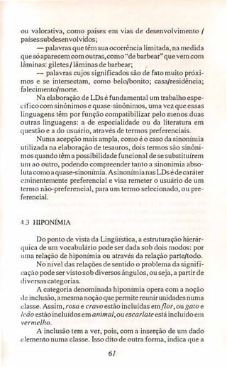 ou valorativa, como países em vias de desenvolvimento /
paísessubdesenvolvidos;
- palavras que têmsuaocorrência limitada, na medida
que sóaparecemcomoutras,como"debarbear"quevemcom
lâminas: giletes /lâminas de barbear;
- palavras cujos significados são de fato muito próxi­
mos e se intersectam, como belo/bonito; casa/residência;
falecimento/morte.
Na elaboração de LDs é fundamental um trabalho espe­
cíficocomsinônimos e quase-sinônimos, uma vez que essas
linguagens têm por função compatibilizar pelo menos duas
outras linguagens: a de especialidade ou da literatura em
questão e a do usuário, através de termos preferenciais.
Numa acepção mais ampla, como é o caso da sinonímia
utilizada na elaboração de tesauros, dois termos são sinôni­
mosquando têma possibilidadefuncional de se substituírem
um ao outro, podendo compreender tanto a sinonímia abso-
1utacomoaquase-sinonímia. AsinonímianasLDsédecaráter
eminentemente preferencial e visa remeter o usuário de um
termo não-preferencial, para um termo selecionado, ou pre­
ferencial.
4.3 HIPONIMIA
Do ponto de vista da Lingüística, a estruturação hierár­
quica de um vocabulário pode ser dada sob dois modos: por
uma relação de hiponímia ou através da relação parte/todo.
No nível das relações de sentido o problema da signifi­
cação pode servistosob diversosângulos, ou seja, a partir de
diversascategorias.
A categoria denominada hiponimia opera com a noção
de inclusão,amesmanoçãoquepermitereunirunidadesnuma
classe. Assim, rosa e cravoestãoincluídas emflor, ougato e
leão estãoincluídosemanimal,ouescarlateestáincluídoem
vermelho.
A inclusão tem a ver, pois, com a inserção de um dado
!emento numa classe. Isso dito de outra forma, indica que a
61
 