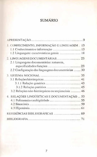 SUMÁRIO
1 l'l{USENTAÇÃ0.............................................................9
< · NHECIMENTO, INFORMAÇÃOE LINGUAGEM. 13
1. 1 Conhecimen toeinformação ................................. l 3
1 .2 Linguagem: características gernis ......................... 18
' t .lNGUAGENS DOCUMENTÁRIAS............................... 23
. 1 Linguagens documentárias: natureza,
especificidadee funções ....................................... 23
-.2 Con figuração das linguagensclocumentárias ........ 30
. 'ISTEMA NOCIONAL..................................................... 35
.. 1 Relaçõeshierárquicas............................................ 41
3.1.l Relação genérica.......................................,... 43
3.1.2 Relação partitiva .......................................... 45
. .2 Relações não-hierárquicasou seqüenciais ............ 46
1. 1 ·LAÇÕES LINGÜÍSTICAS E DOCUMENTAÇÃO ... 53
4.1. Polissemiaearnbigüidade..................................... 55
4.2 Sinonímia ............................................................. 59
.J Hiponímia............................................................. 61
I' 1:PERÊNCIAS BIBLIOGRÁFICAS ................................... 69
J lllll,IOGRAFIA..................................................................... 71
7
 