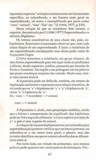 hiponímiaexpressa"arelaçãoexistenteentreumlexemamais
espec.ífico, ou subordinado, e um lexema mais geral ou
superordenado, tal como é exemplificada por pares como
'vaca':'animal', 'rosa':'flor' etc." (LYONS, 1977, p.235).
Nesta relação há que se considerar dois termos: o
superior, denominado por LYONS (1977) Superordenado e o
inferior, Hipônimo.
Os termos constitutivos de uma classe são, pois, co­
hipônimos. Entretanto é necessário observar que, nem toda
classe dispõe de um superordenado. E mais: a existência de
um superordenado encabeçando uma classe pode variar de
línguaparalíngua.
LYONS menciona a existência, em grego clássico, de
uma forma superordenadapara abrnnger todas as profissões
e ofícios, desde sapateiro, médico, passando por tocador de
flauta e·�imoneiro. Eminglês e em português não há palavra
que possa encabeçar conjunto tão variado. Neste caso, tem­
se uma lacuna lexical.
Ahiponímia pode ser definida, também, em termos de
implicação unilateral e representaumarelação transitiva, de
talmodoque se 'x' éhipônimode 'y' e 'y' éhipônimode 'z',
então ·x' éhipônirno de 'z'.
Ex.: vaca-> mamífero-> animal
vaca-> animal
A hiponímia é, ainda, uma proposição analítica, sendo
que a leitura e compreensão do significado dos hipônimos
podeser feitasegundoafórmula 'xéumaespécie (ou tipo) de
y': o gato é uma espécie de ,mimai.
A relação dehiponimia/hiperonírnia (ou subordinação/
superordenação)permiteverificarqueumtem10pertence, ou
subordina-se a um termo mais geral, o gênero, mas não
permiteidentificarem queos termossubordinadosse diferen­
ciam entre si.
Por outro lado, em virtude da po.lissemia, uma mesma
palavra pode aparecer em vários pontos da hierarquia. PAL-
62
 