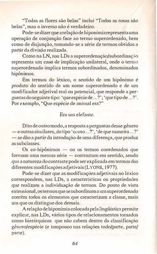 "Todas as flores são belas" inclui "Todas as rosas são
belas", mas o inverso não é verdadeiro.
Pode-sedizerquearelaçãodehiponímiarepresentauma
operação de conjunção face ao termo superordenado, bem
como de disjunção, tomando-se a série de termos obtidos a
partir da divisão realizada.
Como na LN, nas LDs a superordenação/subordinaç:'io
representa um caso de implicação unilateral, onde o termo
superordenado implica termos subordinados, denominados
hipônimos.
Em termos do léxico, o sentido de um hipônimo é
produto do sentido de um nome superordenado e de um
modificador adjetival real ou potencial, que responde a per­
guntasdoseguintetipo: 'queespéciede ...?'; 'quetipode...?'.
Por exemplo, "Que espécie de animal era?"
Era um elefante.
Ditodeoutromodo,a respostaaperguntasdessegênero
- eoutrassimilares, do tipo 'como..."!', 'de quemaneira...?'
- sedãoa partir da introdução de uma diferença, queproduz
assubclasses.
Os co-hipônimos - ou os termos coordenados que
formam uma mesma série - contrastam em sentido, sendo
que anaturezadocontrastepode ser explicada emtermosdas
diferentes modificaçõesadjetivais(LYONS, 1977).
Pode-se dizer que as modificações adjetivais no léxico
correspondem, nas LDs, a características ou propriedades
que realizam a individuação de termos. Do ponto de vista
extensional,ostermosquesesubordinama umsuperordenado
contêm todos os elementos que caracterizam a classe, mais
um que os distingue dos demais.
Arelaçãodehiponímiacolocadapelalingüísticapermite
explicar, nas LDs, vários tipos de relacionamentos tomados
como hierárquicos que não cabem dentro da classificação
gênero/espécie (e tampouco nas relações todo/parte, parte/
parte).
64
 