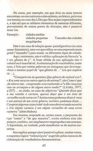 Há casos, por exemplo, em que dois ou mais termos
encontram-seemcontrasteenãoexistem, noléxico,palavras
(ou termos, no caso dasLDs)que lhes sejam superordenados
e, a não ser que se utilizem elementos de natureza diferente,
provenientes de outras partes do discurso, não é possível
reuni-los.
Exemplo.: cidadesmédias
cidades pequenas
megalópoles
Tamanho das cidades
Este é um caso de relaçãoquase-paradigmática (ou uma
quase-hiponímia),umavezqueutiliza-seumaexpressãomais
geral ("tamanho") para reunir os diferentes tipos de cidade.
Aqui, entretanto, não é válidaa aplicação dafórmula "x
é um gênero de y". A frase obtida da sua aplicação não é
naturaloué inaceitável. Aestruturaçãodovocabulário, neste
caso, é feita por outras palavras ou sintagmas que desempe­
nham o mesmo papel de "que gênero de ..." (ou que espécie
de ...).
"Comparáveis às questões Que gênero de animal era?,
e Era umavacaou outra espéciedeanimal?, são Como é que
eleobteve isso -comprando-oouroubando-o?e Elecomprou
isso ou arranjou-o de algum outro modo?" (LYONS, 1977,
p.237) ... ou ainda, no caso de adjetivos "Quando dizes que
o teu vestido é carmim, queres dizer que é em tons de
vermelhooudeoutra cor?AssimcomopodemosdizerA vaca
é um animal de um certo gênero, também podemos dizer ...
Compraralgumacoisaéobtê-ladeumadeterminadamaneira
e Um objeto carmim é um objeto vermelho de uma certa
maneira" (idemibidem).
Em resumo, responde-se, nestes casos, a perguntas do
tipo "como" e "de que maneira", muito embora elas não
possam,também, ser amplamente empregadas com sucesso.
A hiponímia, na verdade, pode manifestar-se de muitas ma­
neiras.
Isto explica porque nãoé possívelaplicar, muitasvezes,
o esquema lógico "todos/alguns" sugerido pelos manuais de
elaboração de vocabulários documentários.
65
 