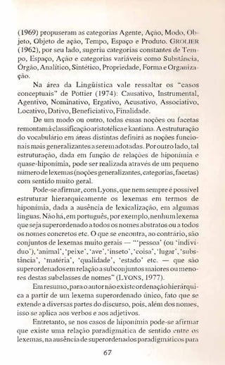(1969) propuseram as categorias Agente, Açúo, Ml)(h,, < >I,
jeto, Objeto de ação� Tempo, Espaço e Produto. IH li II J{
(1962),por seu lado,sugeriu categorias constantes d1• T,·111
po, Espaço, Ação e categorias variáveis como Subst:111(."i:1,
Órgão,Analítico,Sintético,Propriedade, Forma e Orga11i:1.:1
ção.
Na área da Lingüística vale ressaltar os "casos
conceptuais" de Pottier (1974): Causativo, Instrumental,
Agentivo, Nominativo, Ergativo, Acusativo, Associativo,,
Locativo,Dativo,Beneficiativo, Finalidade.
De um modo on outro, todas essas noções ou facetas
remontamàclassificaçãoaristotélicae kantiana. Aestruturação
do vocabulário em áreas distintas definirá as noções funcio­
nais mais generalizantesaseremadotadas. Poroutro lado, ta1
estruturação, dada em função de relações de hiponímia e
quase-hiponímia, pode ser realizada através de um pequeno
nümerodelexemas(noçõesgeneralizantes,categorias,facetas)
com sentido muito geral.
Pode-seafirmar,com Lyons, que nemsempre é possível
estruturar hierarquicamente os lexemas em termos de
biponímia, dada a ausência de lexicalização, em algumas
línguas. Nãohá, em português, porexemplo,nenhumlexema
quesejasuperordenadoatodososnomesabstratosou a todos
os nomes concretos etc. O que se encontra,ao contrário,são
conjuntos de lexemas muito gerais - '"pessoa'(ou 'indiví­
duo'), 'animal','peixe', 'ave', 'inseto','coisa','lugar', ·subs­
tância', 'matéria', 'qualidade', 'estado' etc. - que são
superordenadosemrelaçãoasubconjuntosmaioresoumeno­
res destas subclasses de nomes" (LYONS, 1977).
Emresumo,paraoautornãoexisteordenaçãohierárqui­
ca a partir de um lexema superordenado único, fato que se·
extende a diversas partes do discurso, pois, alérn dos nomes,
isso se aplica aos verbos e aos adjetivos.
Entretanto, se nos casos de hiponímia pode-se afirmar
que existe uma relação paradig1m1tica de sentido entre os
lexemas, naausênciadesuperordenadosparadigméiticos para
67
 
