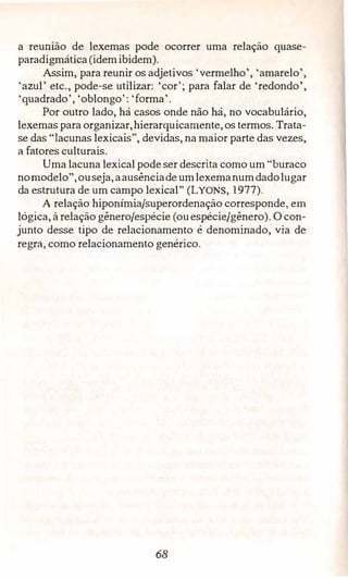 a reumao de lexemas pode ocorrer uma relação quase­
paradigmática (idemibidem).
Assim, para reunir os adjetivos 'vermelho', 'amarelo',
'azul' etc., pode-se utilizar: 'cor'; para falar de 'redondo',
'quadrado', 'oblongo': 'forma'.
Por outro lado, há casos onde não há, no vocabulário,
lexemas para organizar,hierarquicamente,os termos. Trata­
se das "lacunas lexicais", devidas, na maior parte das vezes,
a fatores culturais.
Uma lacuna lexical pode ser descrita como um "buraco
nomodelo",ouseja,aausênciade umlexemanumdadolugar
da estrutura de um campo lexical" (LYONS, 1977).
A relação hiponímia/superordenação corresponde, em
lógica, à relação gênero/espécie (ouespécie/gênero). O con­
junto desse tipo de relacionamento é denominado, via de
regra, como relacionamento genérico.
68
 