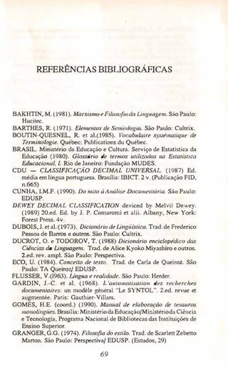 REFERÊNCIAS BIBLIOGRÁFICAS
BAKHTIN, M. (1981). Marxismo e Filosofiada Li11guage111. Silo Paulo:
Hucitec.
BARTHES, R. (1971). Elemell/os de SemiuLogia. São Paulo: Cullrix.
BOUTIN�QUESNEL, R. et al.(1985). Vocabu/,aire syscémali{Jue de
Terminologie. Québec: Publications du Québec.
BRASIL. Ministério da Educação e Cultura. Serviço de Estatística da
Educação, (1980). Glossário de termos utilizados 11a Eslalistica
EdUCílcional, /. Rio de Janeiro: Fundação MUDES.
CDU - CLASSIFICAÇÁO DECIMAL UNIVERSAL (1987) Ed.
média em lingua portuguesa. Brasília: IBICT. 2 v. (Publicação FID,
n.665)
CUNHA, I.M.F. (1990). Do mito à Análise Docu111e111ária. São Paulo:
EDUSP.
DEWEY DECIMAL Cl.ASS!FICAT!ON deviced by Melvil Dewey.
(1989) 20.ed. Ed. by J. P. Comaromi et alii. Albany, New York:
Forest Press. 4v.
DUBOIS, J. et ai.(1973). Dicionário de Lingiiistica. Trad.de Frederico
Pessoa de Barros e outros. São Paulo: Cultrix.
DUCROT, O. e TODOROV, T. (1988) Dicionário encic/.opédico das
Ciências da linguagem. Trad. de Alice Kyoko Miyashiro e outros.
2.ed. rev. ampl. São Paulo: Perspectiva.
ECO, U. (1984). Conceito de rex10. Trad. de Carla de QueiroL São
Paulo: TA Queiroz/ EDUSP.
FLUSSER, V.(1963). Língua e realidade. São Paulo: Herder.
GARDIN, J.-C. et ai. (1968). L'a1110111aiisatio11 des recherc/1es
docume111aires: un modele général "Le SYNTOL". 2.ed. revue et
augmentée. Paris: Gauthier-Villars.
GOMES, H.E. (coord.) (1990). Ma1111al de .elaboração de tesaitros
111011olí11giies. Brasília: MinistériodaEducação/Ministérioda Ciência
e Tecnologia, Programa Nacional de Bibliotecas das Instituições de
Ensino Superior.
GRANGER, G.G. (1974). Filosofw do estilo. Trad. de Scarlett Zebetto
Marton. São Paulo: Perspectiva/ EDUSP. (Estudos, 29)
69
 