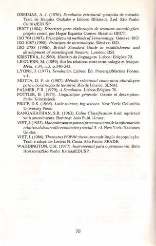 GREIMAS, A.-J. (1976). Semd11tica estrutural: pesquisa de método.
Trad. de Haquira Osakabe e Izidoro Blikstein. 2.ed. São Paulo:
Cultrix/EDUSP.
IBICT (1984). Diretrizes para elaboração de tesauros 1110110/i11giics.
projeto coord. por Hagar Espanha Gomes. Brasília: IBICT.
ISO 704(1987). Principlesa11d 111ethods o/Ten11i11ology. Généve: ISO.
ISO 1087 (1990). Príncipes de rerminologie. Généve; ISO.
ISO 2788 (1986). British Standard Guide to eswblishme11t and
dev.eiopme111 ofmonolingual thesauri. London: BSI.
KRISTEVA, J.(1969). História da linguagem. Lisboa: Edições 70.
LE GUERN, M. (1989). Sur les relations entre terrninologie et lexique.
Meta, v.34, n.3, p.340-343.
LYONS, J. (1977). Semâ11tica. Lisboa: Ed. Presença/Martins Fontes.
v. l.
MOTTA, D. F. da (1987). Método relacio11al c:01110 11ova abordagem
para a co11stn1çàvde tesouros. Rio de Janeiro: SENAI.
PALMER, F.R. (1979). A Semâl/(ica. Lisboa:Edições 70.
POTTIER, B. (1974). Li11g11istique geuerale: théorie et description.
Paris: Klincksieck,
PRICE, D.S. (1965). litrle scie11ce, big scie11ce. New York: Columbia
University Press.
RANGAHATHAN, S.R. (1963). Colon Classificatio11. 6.ed. reprinted
with amendments. Bombay: Asia Publ. lkuse.
VIET,J.(1985). Macrothesaurusparaelprocesr111úemodelai11for111ació11
rei.ativaai desarrolloeconomicoy social. 3. 2d. NewYork: Naciones
Unidas.
VIET,J. (1986). Thesaurus POPIN: thesaurus multilingüe depopulação.
Trad. e adapt. de Letícia B. Costa. São Paulo: SEADE.
WADDINGTON, C.H. ( 1977). lllstru111e111ol poro o pe11sa111emo. Belo
Horizonte/São Paulo: Itatiaia/EDUSP.
70
 