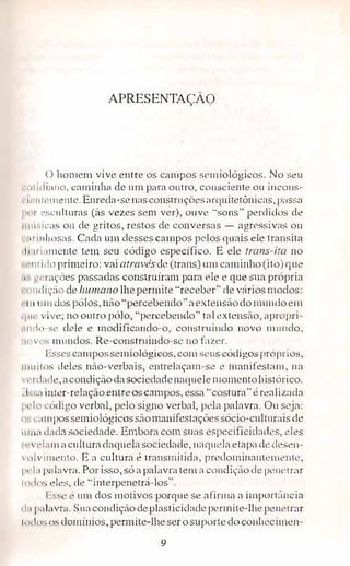 APRESENTAÇÃO
O homem vive entre os campos semiológicos. No seu
, , •l11liano, caminh,1 de um para outro, c011sciente ou incons­
' 11 1111·111cnte. Enreda-senasconstrnçõesarquitetônicas, passa
11111 1• ·culturas (às vezes sem ver), ouve "sons" perdidos de
11111·.1c:1s ou de gritos, restos de conversas - agressivas ou
, , 1 11 d1osas. Cada um desses carnpos pelos quais ele transita
, 11.11 i:1111cnte tem seu código específico. E ele trans-ira no
, 111 ido primeiro: vaiatravé.s:de (trans) um caminho (ito) que
, g1·r;1ções passadas construíram para ele e que sua própria
, , 111(1 ic;-:'ío de humano lhepennite ''receber" ,le vários modos:
11111111 los pólos, não"percebendo" aextensãodo mundoem
11111· vive; no outro pólo, "percebendo" tal extensão, apropri-
111, l, ,-s • dele e modifica11clo-o, construindo novo mundo,
11t,vn<.: 1111mdos. Re-constrninclo-sc no fazer.
Essescamposserniológicos, com s ·us códigos próprios,
11111Íl1is deles não-verbais, entrelaçam-se e manifestam, na
v,·11 Li1J·,, aconcliçãoclasociedaclenaquele momentohistórico.
. 1".•.:1 inter-relação entreos campos, essa "costura" é realizada
IH lo c()digo verbal, pelo signo verbal, pela palavra. Ou seja:
11•, L":1111possemiológicossãomanifr..st.ações sócio-cu1t1Lr:iis de
11111;1 e l;iJa sociedade. Embora com suas especificicladcs, eles
11 v1·Li111 acultura daquelasociecl<1cle, naquelaetapa de dese11-
 11lvi111L'J1to. E a cultura é transmitida, predorninanterné11te,
1 ·•·L1 p,d:wra. Porisso, só apalavra tem a condição ele penetrar
11 "1, ,,: c•lcs, ele "inrerpenetrá-los".
Lss' · um dos motivos porque se afirma a importiincin
d,1 1,;diivr;i. Suacondição deplasticidadept�rmite-lhepenetrar
1, 11!111; e is domínios, permite-lhe ser o supt:Jrte doconheci111en-
9
 