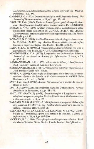 Documentación automatizada e11 los medios i11fon11alivos. Madrid:
Paraninfo. p.67-90.
GARDIN, J.-C. (1973). Document Analysis and Línguistic theory. The
Joumal ofDocume11tation, v.29, n.2, pp.137-168.
GROLIER, E.de. (1962). É1udes11<rles catégories généralesapplicables
aux c/assificatümsetcodificatio11s doc:u.me11trúres. Paris:UNESCO.
KOBASHI, N.Y. (1989). Anáfise Documentária: considerações sobre
um modelo lógico-semântico. In: CUNHA, I.M.R.F., org. Análise
Documemária: consideraçõesteóricase experimentação. SãoPaulo:
FEBAB. p.45-57.
KOBASHI, N.Y. (1989).AnáliseDocumentária: tipologias discursivas.
ln: CUNHA, I.M.R.F., org. Análise Doc11me11tária: considerações
teóricas e experimentação. São Paulo: FEBAB. p.31-44.
LARA, M.L.G. de (I993). A represei/lação documenrária: em jogo a
significação. São Paulo, ECA-USP. (Dissertação de Mestrado)
MONTGOMERY, C.A. (1972). Linguistics and Information Science.
Journal of the A111erica11 Society for illfor111atio11 Scie11ce, v.23,
p.195-219.
RANGANATHAN, S.R. (1959). Eleme11ts 10 library classificmio11.
2.ed. Bombay: Assoc.of Assistant Librarians.
RANGANATHAN, S.R.. (1967). Prolegome11a 10 libraryclassiflcatio11.
3.ed. Bombay: Asia Publ. House.
RIVIER, A. (1992). Construção de linguagens de indexação: aspectos
teóricos. Revista da Escola de Biblioteco11omia da UFMG, Belo
Horizonte, v.21, n.l, p.56-99.
SMIT, J.W., coord. (1987). Análise Doc11me111ária: a análise da síntese.
Brasília: IBICT.
SMIT, J.W.(1974).AnálisesemânticaeAnálise Documentária. Revisra
Brasileira de Semiótica, n. 1, p.168-177.
SMIT, J.W. (NATALI) (1978). Documentação e Lingüística: inter­
relação ecamposde pésquisa.RevistaBrasileirade Biblioreco110111ia
e Doc11memação, v. l l, n.1/2.
TÁLAMO, M.F.G.M. (1987). A definição semântica para a elaboração
de glossários. ln: SMIT, J., org. A11álise docw11e111ária: a análise da
síntese. Brasília: IBICT. p.87-98.
TÁLAMO,M. F.M; LARA, M.L.G. & KOBASHI, N.Y. (1992)Contri­
buição da Terminologia para a elaboração de tesauros. Ciêucia da
lnformaçào, v. 21, n.3, p. 197-200.
VICKERY, B.C. (1980). Classificação e indexação nas ciências. Trad.
de Maria Christina Girão Pirolla. Rio de Janeiro: BNG/Brasilart.
72'
 