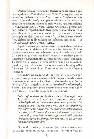 Osdesafiossãonumerosos. Num mundoemque, aoque
parece,ohomem "nãodiz", apenas'"édito" pelaspalavras;em
CJuesetem predorni1mtemente "avozdodono"enãoohomem
como "dono da voz"; em que os discursos de máscara
circulamcomomercadoriasdemaiorvalor, como trabalhar a
LINGUAGEM DOCUMENTÁRIA? Afinal, ela pressupõe,
porumlado,a importância da divulgaçãoda informação, para
que o homem assuma sua própria voz; por outro lado, ela
pressupõe o sujeito que vai "passar" o conhecimento cientí­
fico, elaborado na linguagem polissê.mica, parn outra - "
LINGUAGEMDOCUMENTÁRIA.
A palavra carrega a prática social da sociedade, enfeixa
os valores de um determinado mome11to histórico. É sub­
rcptícia.. Atua, sem que tenhamos co11scit�1Kia de seu papel.
Este sujeito ciue vai "traduzir" o lcxt,) científico p:-ira a
Lingu:1ge111 Documcntária carrega co11:.;i,•o essa forrnaç�o.
T:-imbém o sujeito ci11e elaborou otexto cientifico. Nacondi­
ç:'io de sujeito, ca,da um terá seu universo ele valores, que lhe
foi transmitido pela culturn. Como evit.1r os "desvios" nessa
tradução?
Como dizem as autoras, de um sisrema de rebçõcs cine
se cmacteriw pela virtualidade, a LN (língua natural), usada
1x:lo sujeito do texto científico e pelo sujeito que fará a
"traduç.âo"(eaindapelosnjeitoque ··recebcr;1"a infor111açâo,
é bom nàoesquec,er) passa-se para um sistema de relações
n:io-virtual - a LO (linguagem doc11me11t;íria).
"Mos, diferentementeda LN, o sis1c111a de relações das
LDs não é virtual, bem como seus mecanismos de
articulação são extrema111e11te precários,face àqueles
existentes nas lfngnas, em geral. Bem ao contrário,
elementosdessa linguagc111 espccíficasiíoselecionados
de universos determinados e seu sistema de relações é
construído, sendo indispensável, para utilizá-lo, a exis­
tência de regrascxp.Ucitas. Por esse I/IOtivo, os LDs são
linguagensconstruidas."
O mundo contemporâneo se des!l11da em .sua com­
plexidade: todos os povos lutam para ter vez e voz no
11
 