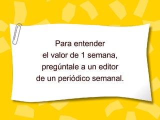 Para entender el valor de 1 semana, preg úntale a un editor de un periódico semanal. 