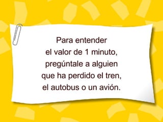Para entender el valor de 1 minuto, preg úntale a alguien que ha perdido el tren, el autobus o un avión. 