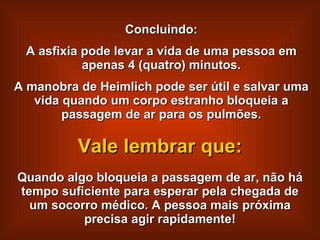 Concluindo: A asfixia pode levar a vida de uma pessoa em apenas 4 (quatro) minutos. A manobra de Heimlich pode ser útil e salvar uma vida quando um corpo estranho bloqueia a passagem de ar para os pulmões. Quando algo bloqueia a passagem de ar, não há tempo suficiente para esperar pela chegada de um socorro médico. A pessoa mais próxima precisa agir rapidamente! Vale lembrar que: 
