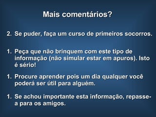 Se puder, faça um curso de primeiros socorros. Peça que não brinquem com este tipo de informação (não simular estar em apuros). Isto é sério!  Se achou importante esta informação, repasse-a para os amigos. Mais comentários? Procure aprender pois um dia qualquer você poderá ser útil para alguém. 