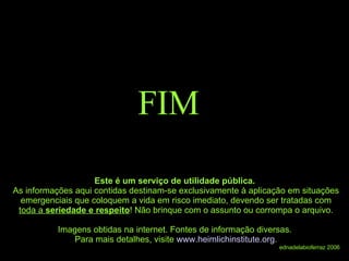 FIM Este é um serviço de utilidade pública.  As informações aqui contidas destinam-se exclusivamente à aplicação em situações emergenciais que coloquem a vida em risco imediato, devendo ser tratadas com  toda a  seriedade e respeito ! Não brinque com o assunto ou corrompa o arquivo. Imagens obtidas na internet. Fontes de informação diversas.  Para mais detalhes, visite  www.heimlichinstitute.org . ednadelabioferraz 2006 
