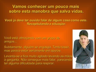 Vamos conhecer um pouco mais  sobre esta manobra que salva vidas. Você já deve ter ouvido falar de algum caso como este.  Recapitulando a situação: Você está almoçando com um grupo de amigos...  Subitamente, alguém se engasga. Tenta tossir, mas parece estar seriamente em apuros. Levanta-se e fica muito agitado levando as mãos à garganta. Não consegue mais falar, parecendo ter alguma dificuldade para respirar.  