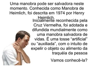 Inicialmente reconhecida pela Cruz Vermelha, foi adotada e difundida mundialmente como uma manobra salvadora de vidas. É uma tosse “artificial” ou “auxiliada”, com o intuito de expelir o objeto ou alimento da traquéia da pessoa Vamos conhecê-la? Uma manobra pode ser salvadora neste momento. Conhecida como Manobra de Heimlich, foi descrita em 1974 por Henry Heimlich.  
