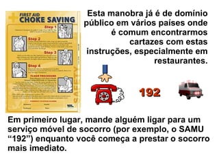 Esta manobra já é de domínio público em vários países onde é comum encontrarmos cartazes com estas instruções, especialmente em restaurantes. Em primeiro lugar, mande alguém ligar para um serviço móvel de socorro (por exemplo, o SAMU “192”) enquanto você começa a prestar o socorro mais imediato. 192 