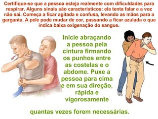 Inicie abraçando a pessoa pela cintura firmando os punhos entre as costelas e o abdome. Puxe a pessoa para cima e em sua direção, rápida e vigorosamente Certifique-se que a pessoa esteja realmente com dificuldades para respirar. Alguns sinais são característicos: ela tenta falar e a voz não sai. Começa a ficar agitada e confusa, levando as mãos para a garganta. A pele pode mudar de cor, passando a ficar azulada o que indica baixa oxigenação do sangue. quantas vezes forem necessárias. 