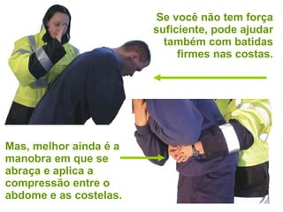 Se você não tem força suficiente, pode ajudar também com batidas firmes nas costas. Mas, melhor ainda é a manobra em que se abraça e aplica a compressão entre o abdome e as costelas. 