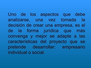Uno de los aspectos que debe analizarse, una vez tomada la decisión de crear una empresa, es el de la forma jurídica que más convenga y mejor se adapte a las características del proyecto que se pretende desarrollar: empresario individual o social. 