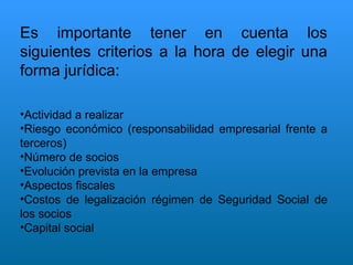 Es importante tener en cuenta los siguientes criterios a la hora de elegir una forma jurídica: Actividad a realizar Riesgo económico (responsabilidad empresarial frente a terceros) Número de socios Evolución prevista en la empresa Aspectos fiscales Costos de legalización régimen de Seguridad Social de los socios Capital social 