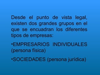 Desde el punto de vista legal, existen dos grandes grupos en el que se encuadran los diferentes tipos de empresas: EMPRESARIOS INDIVIDUALES (persona física) SOCIEDADES (persona jurídica) 