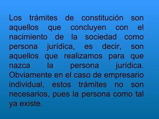 Los trámites de constitución son aquellos que concluyen con el nacimiento de la sociedad como persona jurídica, es decir, son aquellos que realizamos para que nazca la persona jurídica. Obviamente en el caso de empresario individual, estos trámites no son necesarios, pues la persona como tal ya existe. 