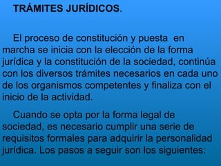 TRÁMITES JURÍDICOS . El proceso de constitución y puesta  en marcha se inicia con la elección de la forma jurídica y la constitución de la sociedad, continúa con los diversos trámites necesarios en cada uno de los organismos competentes y finaliza con el inicio de la actividad. Cuando se opta por la forma legal de sociedad, es necesario cumplir una serie de requisitos formales para adquirir la personalidad jurídica. Los pasos a seguir son los siguientes:   