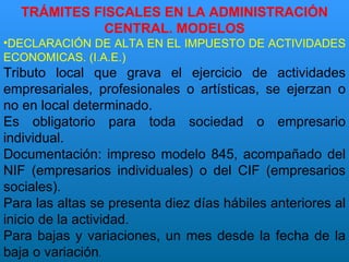 TRÁMITES FISCALES EN LA ADMINISTRACIÓN CENTRAL. MODELOS DECLARACIÓN DE ALTA EN EL IMPUESTO DE ACTIVIDADES ECONOMICAS.  (I.A.E.) Tributo local que grava el ejercicio de actividades empresariales, profesionales o artísticas, se ejerzan o no en local determinado. Es obligatorio para toda sociedad o empresario individual. Documentación: impreso modelo 845, acompañado del NIF (empresarios individuales) o del CIF (empresarios sociales). Para las altas se presenta diez días hábiles anteriores al inicio de la actividad. Para bajas y variaciones, un mes desde la fecha de la baja o variación . 