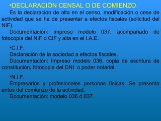 DECLARACIÓN CENSAL O DE COMIENZO . Es la declaración de alta en el censo, modificación o cese de actividad que se ha de presentar a efectos fiscales (solicitud del NIF). Documentación: impreso modelo 037, acompañado de fotocopia del NIF o CIF y alta en el I.A.E. C.I.F. Declaración de la sociedad a efectos fiscales. Documentación: Impreso modelo 036, copia de escritura de constitución, fotocopia del DNI  o poder notarial. N.I.F. Empresarios y profesionales personas físicas. Se presenta antes del comienzo de la actividad. Documentación: modelo 036 ó 037. 