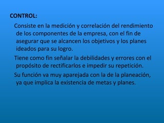 CONTROL: Consiste en la medición y correlación del rendimiento de los componentes de la empresa, con el fin de asegurar que se alcancen los objetivos y los planes ideados para su logro.  Tiene como fin señalar la debilidades y errores con el propósito de rectificarlos e impedir su repetición. Su función va muy aparejada con la de la planeación, ya que implica la existencia de metas y planes. 