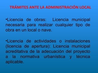 TRÁMITES ANTE LA ADMINISTRACIÓN LOCAL Licencia de obras:  Licencia municipal necesaria para realizar cualquier tipo de obra en un local o nave. Licencia de actividades o instalaciones (licencia de apertura): Licencia municipal acreditativa de la adecuación del proyecto a la normativa urbanística y técnica aplicable. 