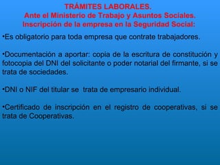 TRÁMITES LABORALES.  Ante el Ministerio de Trabajo y Asuntos Sociales. Inscripción de la empresa en la Seguridad Social:  Es obligatorio para toda empresa que contrate trabajadores. Documentación a aportar: copia de la escritura de constitución y fotocopia del DNI del solicitante o poder notarial del firmante, si se trata de sociedades. DNI o NIF del titular se  trata de empresario individual. Certificado de inscripción en el registro de cooperativas, si se trata de Cooperativas. 