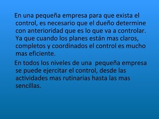 En una pequeña empresa para que exista el control, es necesario que el dueño determine  con anterioridad que es lo que va a controlar. Ya que cuando los planes están mas claros, completos y coordinados el control es mucho mas eficiente. En todos los niveles de una  pequeña empresa se puede ejercitar el control, desde las actividades mas rutinarias hasta las mas sencillas. 